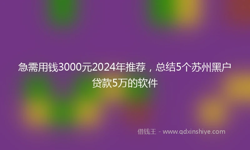 急需用钱3000元2024年推荐，总结5个苏州黑户贷款5万的软件