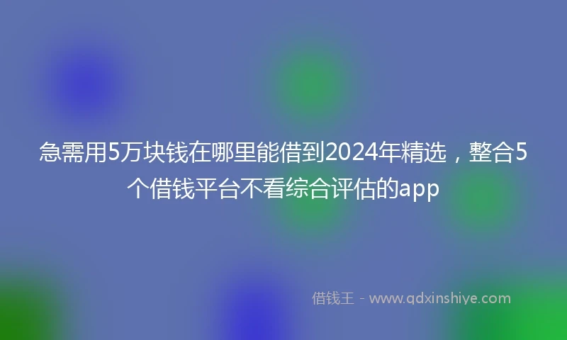 急需用5万块钱在哪里能借到2024年精选，整合5个借钱平台不看综合评估的app
