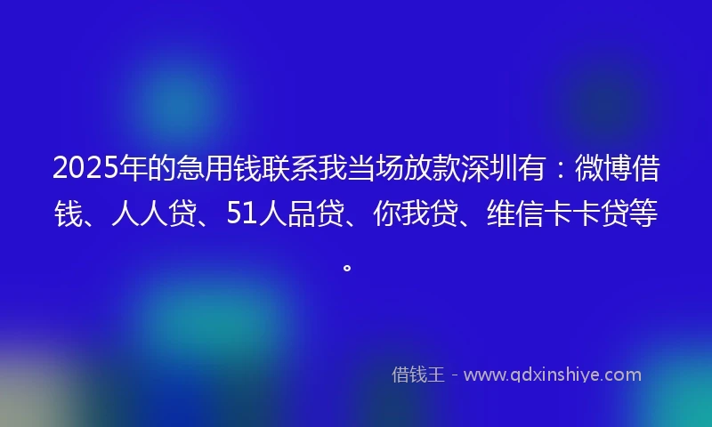 2025年的急用钱联系我当场放款深圳有：微博借钱、人人贷、51人品贷、你我贷、维信卡卡贷等。