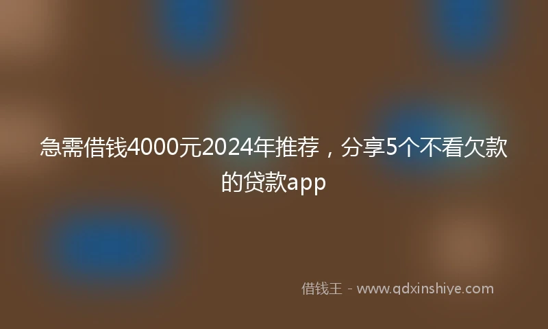 急需借钱4000元2024年推荐，分享5个不看欠款的贷款app