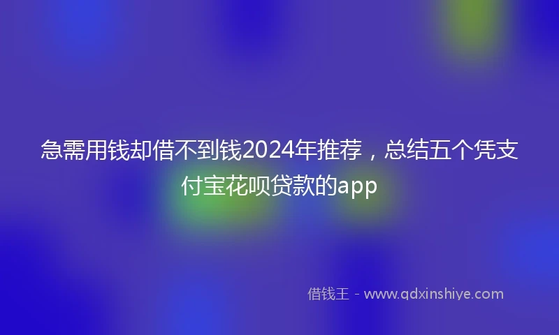 急需用钱却借不到钱2024年推荐，总结五个凭支付宝花呗贷款的app