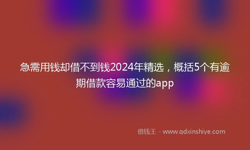急需用钱却借不到钱2024年精选，概括5个有逾期借款容易通过的app
