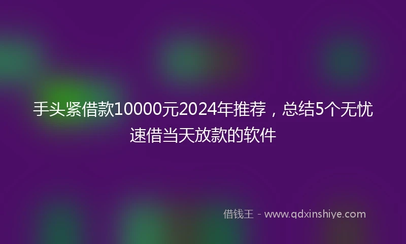 手头紧借款10000元2024年推荐，总结5个无忧速借当天放款的软件