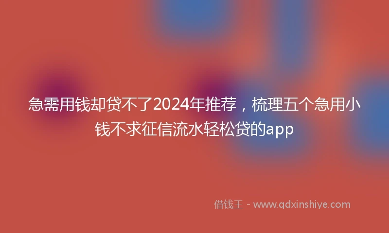 急需用钱却贷不了2024年推荐，梳理五个急用小钱不求征信流水轻松贷的app