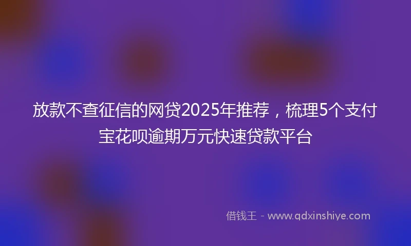 放款不查征信的网贷2025年推荐，梳理5个支付宝花呗逾期万元快速贷款平台