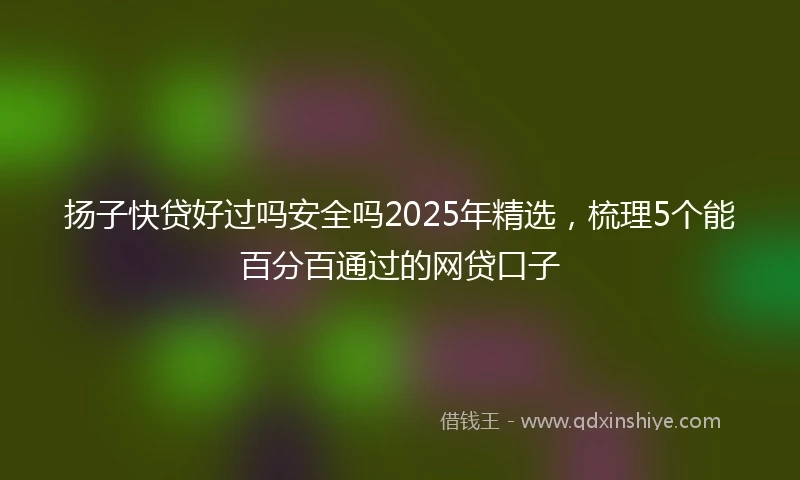 扬子快贷好过吗安全吗2025年精选，梳理5个能百分百通过的网贷口子