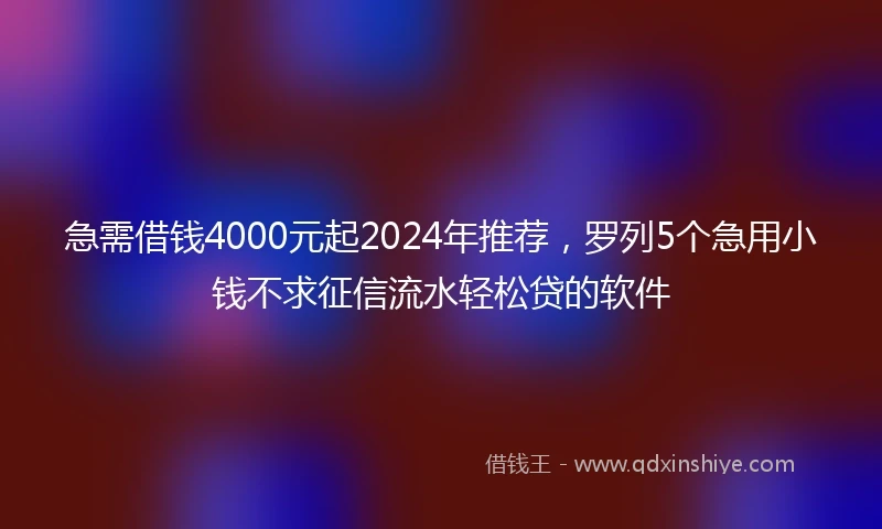 急需借钱4000元起2024年推荐，罗列5个急用小钱不求征信流水轻松贷的软件