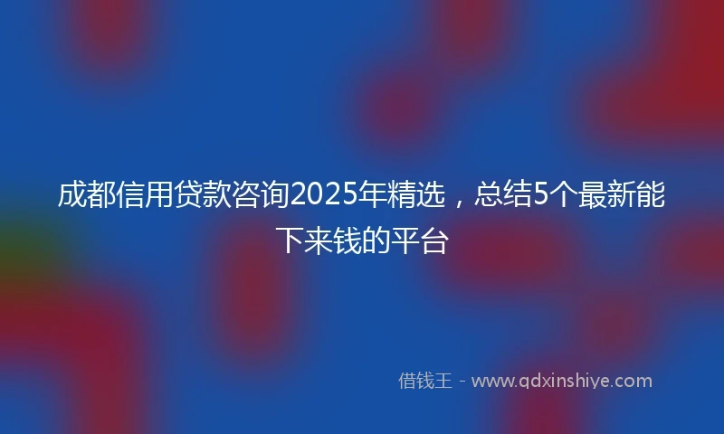 成都信用贷款咨询2025年精选，总结5个最新能下来钱的平台
