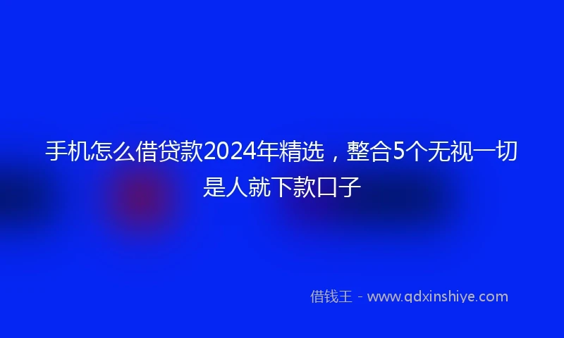 手机怎么借贷款2024年精选，整合5个无视一切是人就下款口子