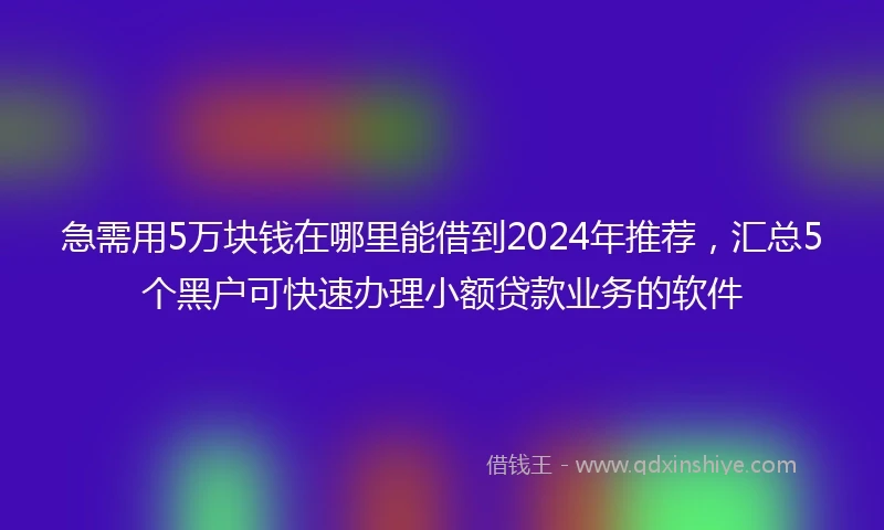 急需用5万块钱在哪里能借到2024年推荐，汇总5个黑户可快速办理小额贷款业务的软件