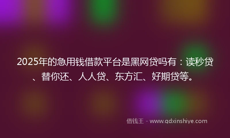 2025年的急用钱借款平台是黑网贷吗有：读秒贷、替你还、人人贷、东方汇、好期贷等。