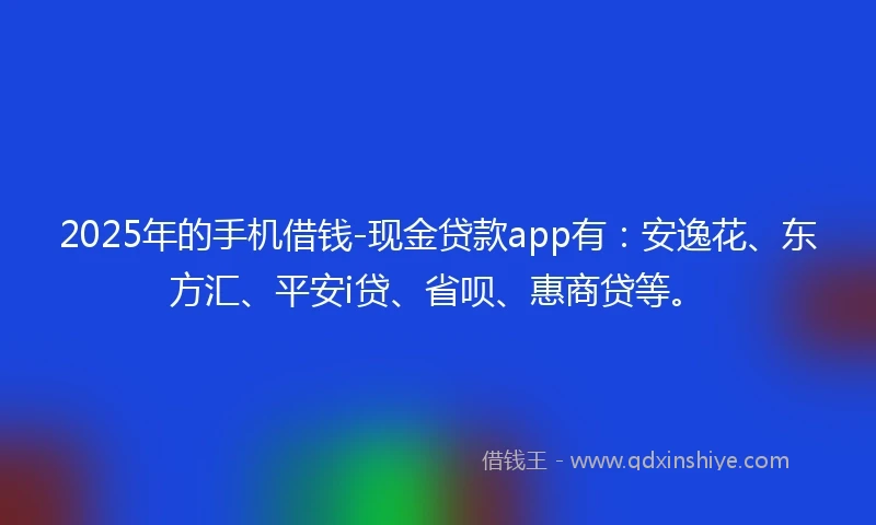2025年的手机借钱-现金贷款app有：安逸花、东方汇、平安i贷、省呗、惠商贷等。