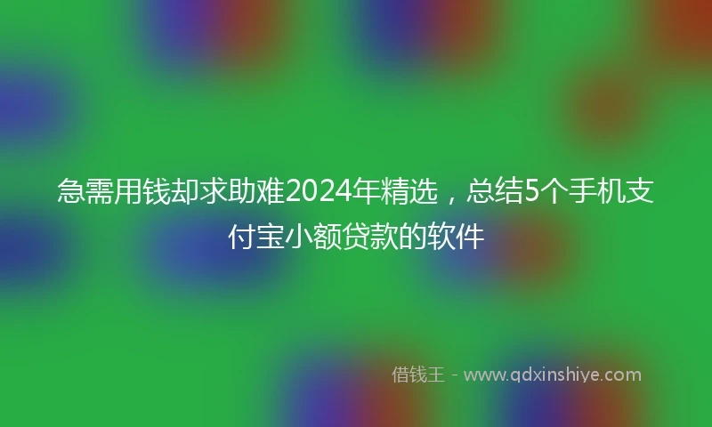 急需用钱却求助难2024年精选，总结5个手机支付宝小额贷款的软件