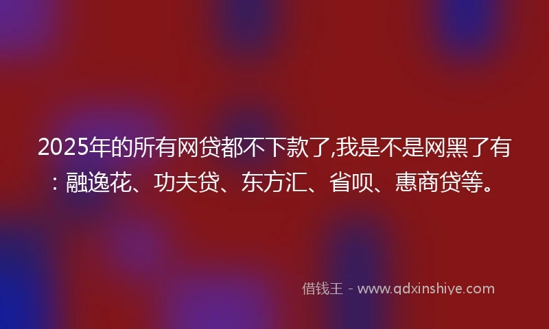 2025年的所有网贷都不下款了,我是不是网黑了有:融逸花、功夫贷、东方汇、省呗、惠商贷等。