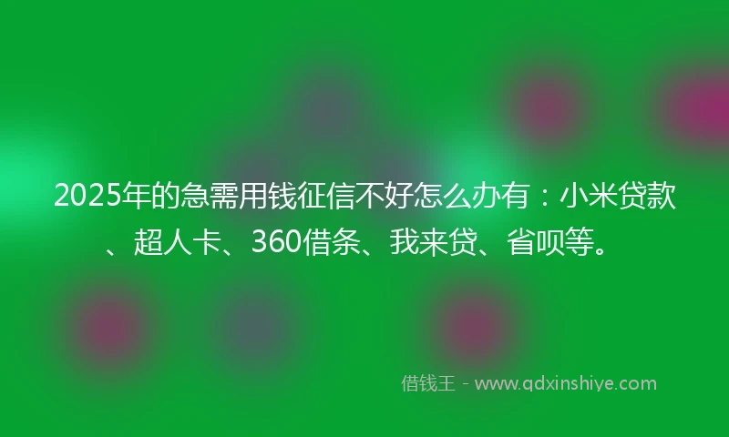2025年的急需用钱征信不好怎么办有：小米贷款、超人卡、360借条、我来贷、省呗等。