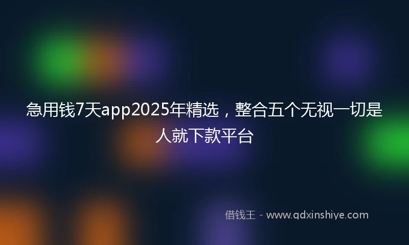 急用钱7天app2025年精选，整合五个无视一切是人就下款平台