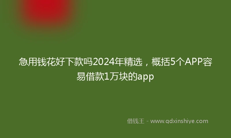 急用钱花好下款吗2024年精选，概括5个APP容易借款1万块的app