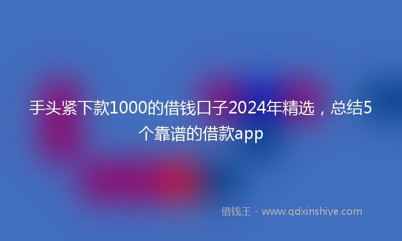 手头紧下款1000的借钱口子2024年精选,总结5个靠谱的借款app