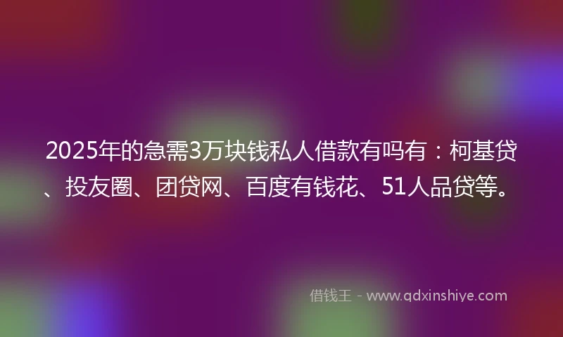 2025年的急需3万块钱私人借款有吗有:柯基贷、投友圈、团贷网、百度有钱花、51人品贷等。