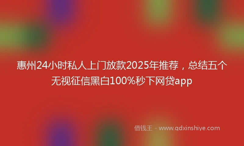 惠州24小时私人上门放款2025年推荐，总结五个无视征信黑白100%秒下网贷app