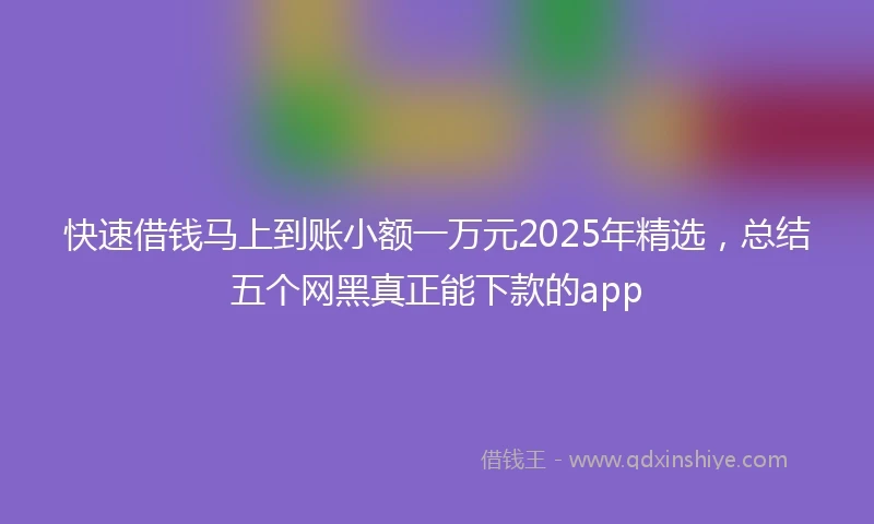 快速借钱马上到账小额一万元2025年精选，总结五个网黑真正能下款的app