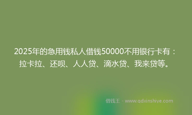2025年的急用钱私人借钱50000不用银行卡有：拉卡拉、还呗、人人贷、滴水贷、我来贷等。