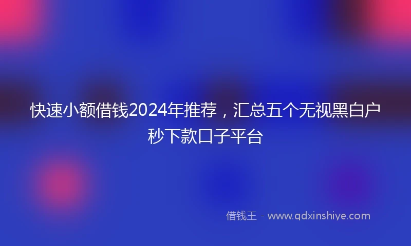 快速小额借钱2024年推荐，汇总五个无视黑白户秒下款口子平台
