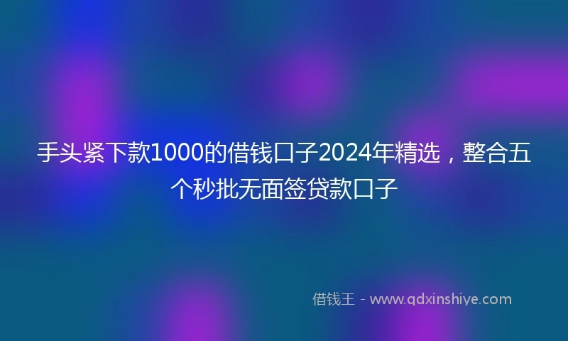 手头紧下款1000的借钱口子2024年精选，整合五个秒批无面签贷款口子