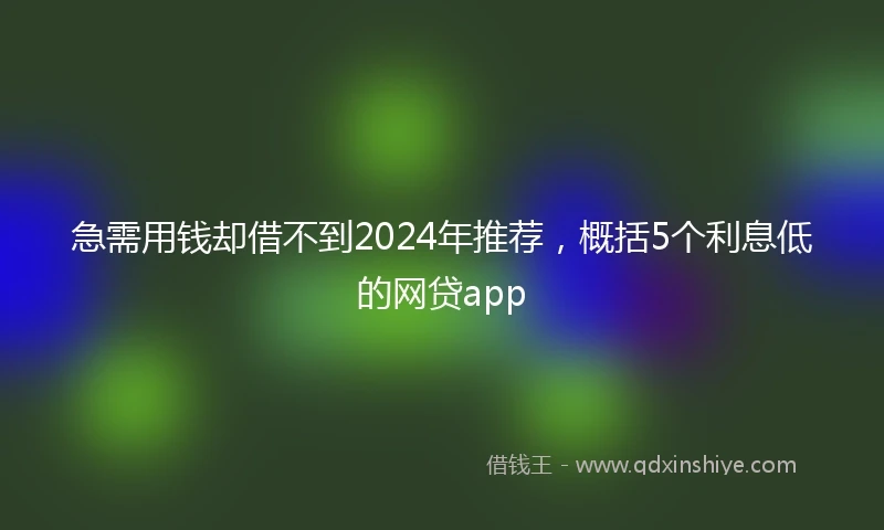 急需用钱却借不到2024年推荐，概括5个利息低的网贷app