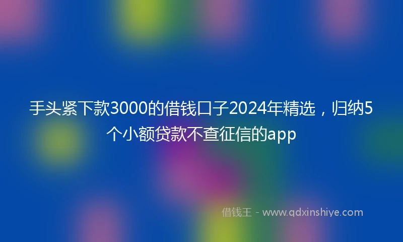手头紧下款3000的借钱口子2024年精选，归纳5个小额贷款不查征信的app
