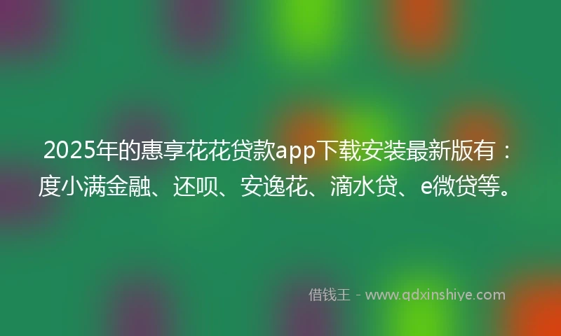 2025年的惠享花花贷款app下载安装最新版有：度小满金融、还呗、安逸花、滴水贷、e微贷等。