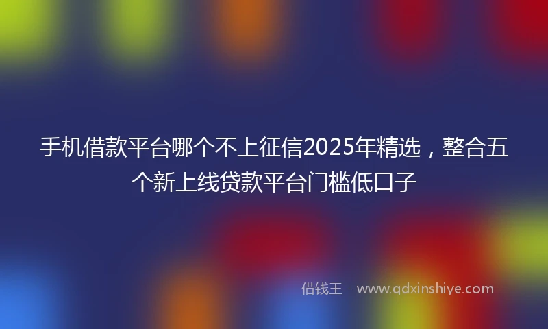 手机借款平台哪个不上征信2025年精选，整合五个新上线贷款平台门槛低口子