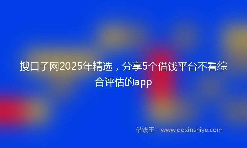 搜口子网2025年精选，分享5个借钱平台不看综合评估的app