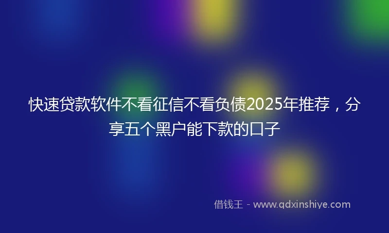 快速贷款软件不看征信不看负债2025年推荐，分享五个黑户能下款的口子