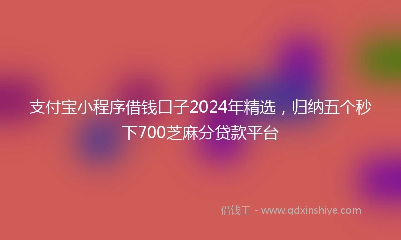 支付宝小程序借钱口子2024年精选，归纳五个秒下700芝麻分贷款平台