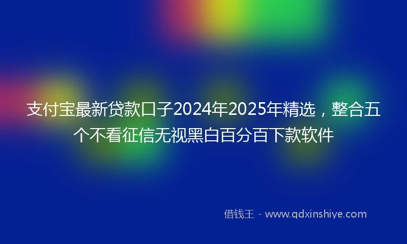 支付宝最新贷款口子2024年2025年精选,整合五个不看征信无视黑白百分百下款软件