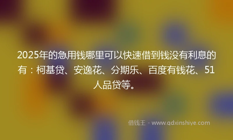 2025年的急用钱哪里可以快速借到钱没有利息的有：柯基贷、安逸花、分期乐、百度有钱花、51人品贷等。
