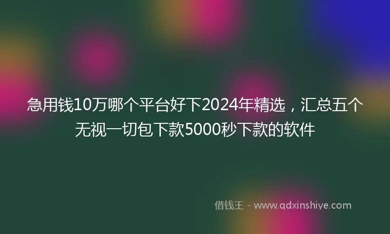 急用钱10万哪个平台好下2024年精选，汇总五个无视一切包下款5000秒下款的软件