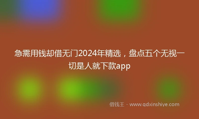 急需用钱却借无门2024年精选，盘点五个无视一切是人就下款app