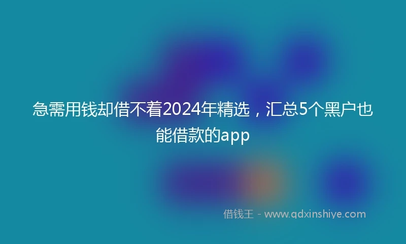急需用钱却借不着2024年精选，汇总5个黑户也能借款的app
