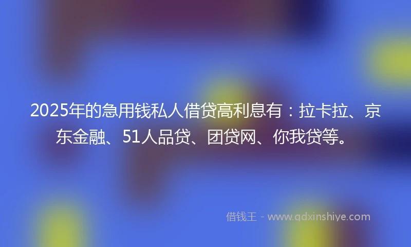 2025年的急用钱私人借贷高利息有：拉卡拉、京东金融、51人品贷、团贷网、你我贷等。