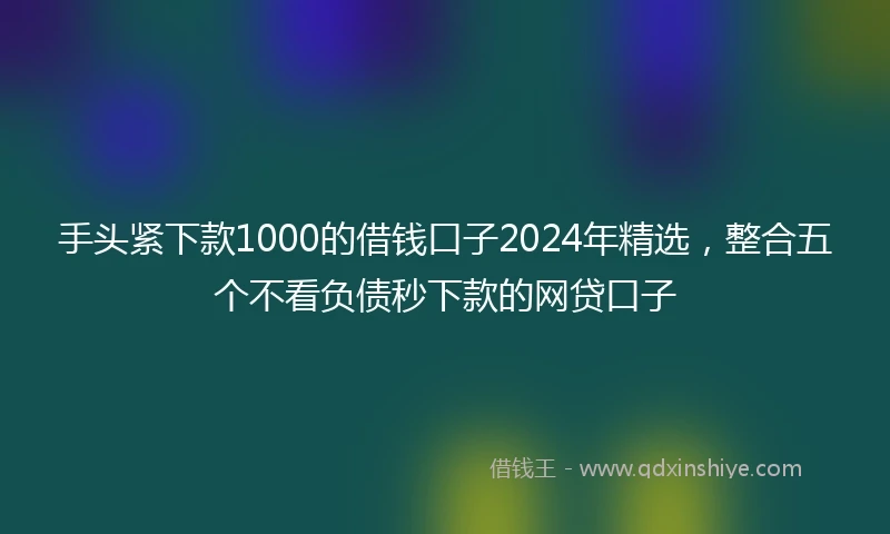 手头紧下款1000的借钱口子2024年精选，整合五个不看负债秒下款的网贷口子