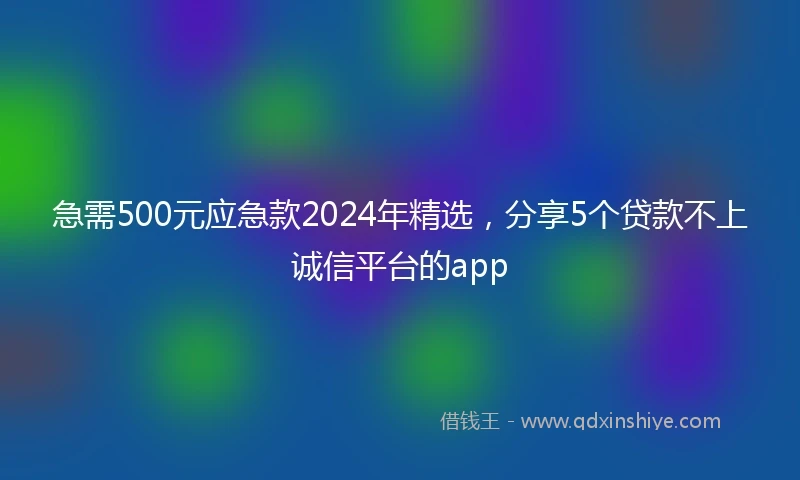 急需500元应急款2024年精选,分享5个贷款不上诚信平台的app