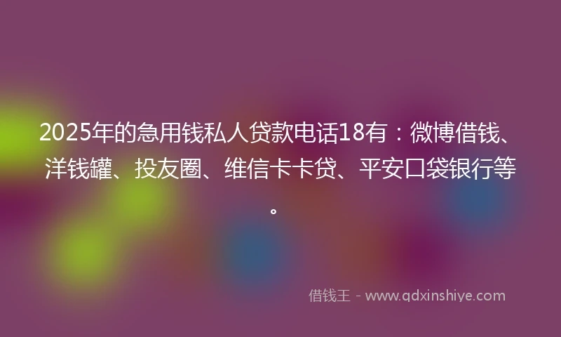 2025年的急用钱私人贷款电话18有：微博借钱、洋钱罐、投友圈、维信卡卡贷、平安口袋银行等。
