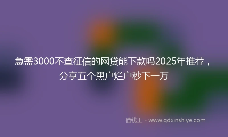 急需3000不查征信的网贷能下款吗2025年推荐，分享五个黑户烂户秒下一万