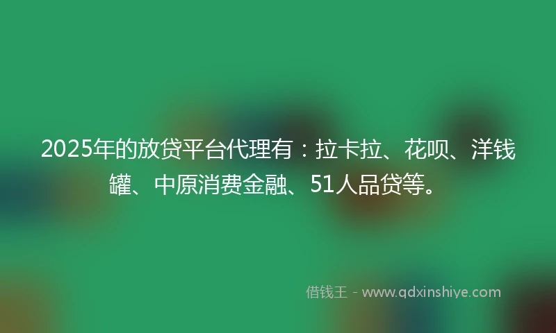 2025年的放贷平台代理有：拉卡拉、花呗、洋钱罐、中原消费金融、51人品贷等。