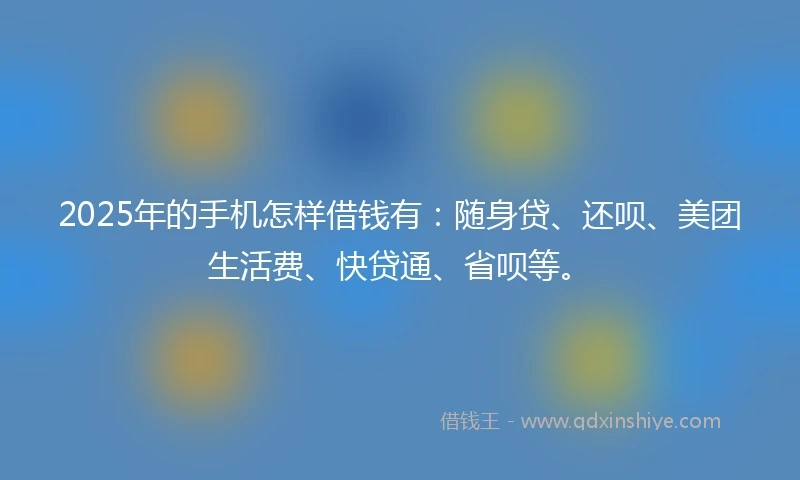 2025年的手机怎样借钱有：随身贷、还呗、美团生活费、快贷通、省呗等。