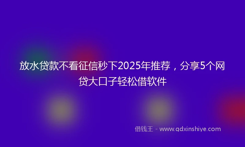 放水贷款不看征信秒下2025年推荐，分享5个网贷大口子轻松借软件