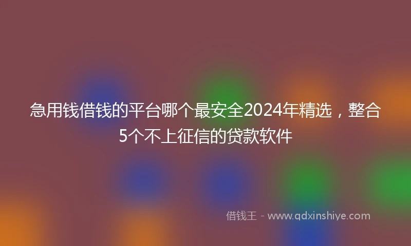 急用钱借钱的平台哪个最安全2024年精选，整合5个不上征信的贷款软件