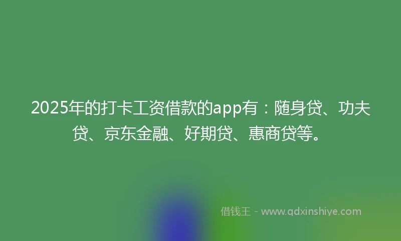 2025年的打卡工资借款的app有：随身贷、功夫贷、京东金融、好期贷、惠商贷等。